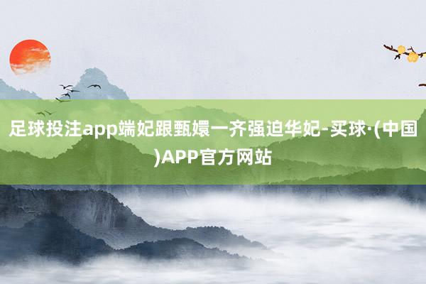 足球投注app端妃跟甄嬛一齐强迫华妃-买球·(中国)APP官方网站