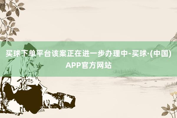 买球下单平台该案正在进一步办理中-买球·(中国)APP官方网站