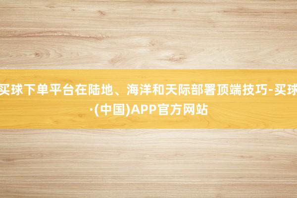 买球下单平台在陆地、海洋和天际部署顶端技巧-买球·(中国)APP官方网站