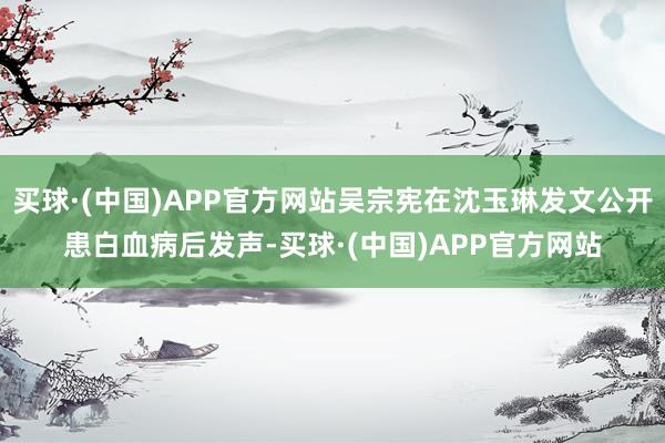 买球·(中国)APP官方网站吴宗宪在沈玉琳发文公开患白血病后发声-买球·(中国)APP官方网站
