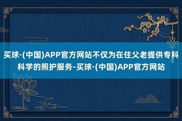 买球·(中国)APP官方网站不仅为在住父老提供专科科学的照护服务-买球·(中国)APP官方网站