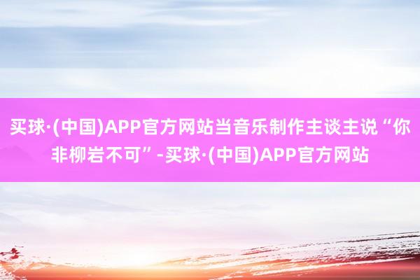 买球·(中国)APP官方网站当音乐制作主谈主说“你非柳岩不可”-买球·(中国)APP官方网站