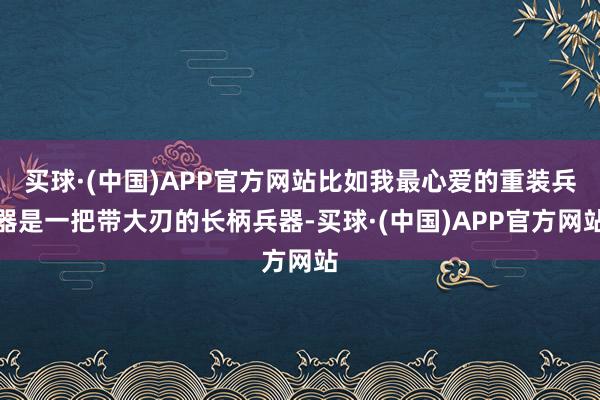 买球·(中国)APP官方网站比如我最心爱的重装兵器是一把带大刃的长柄兵器-买球·(中国)APP官方网站