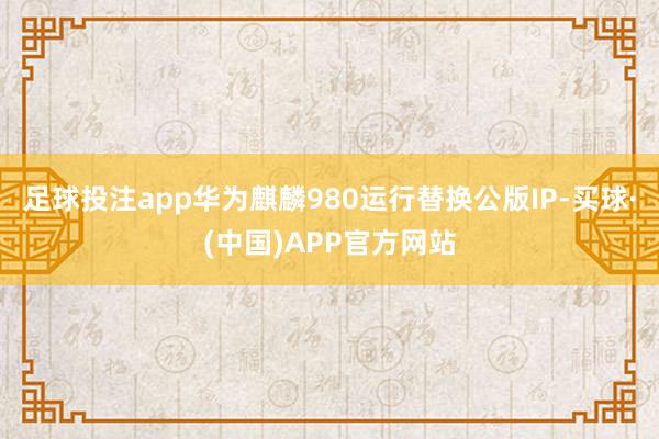 足球投注app华为麒麟980运行替换公版IP-买球·(中国)APP官方网站