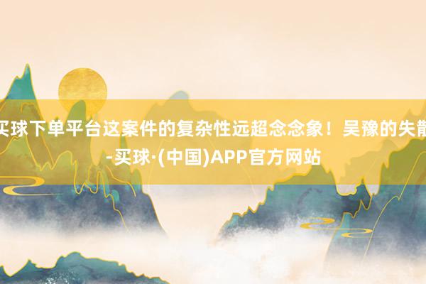 买球下单平台这案件的复杂性远超念念象！吴豫的失散-买球·(中国)APP官方网站