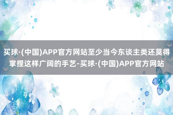 买球·(中国)APP官方网站至少当今东谈主类还莫得掌捏这样广阔的手艺-买球·(中国)APP官方网站
