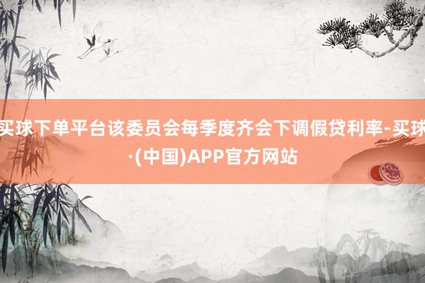买球下单平台该委员会每季度齐会下调假贷利率-买球·(中国)APP官方网站