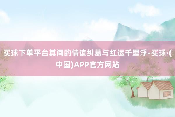 买球下单平台其间的情谊纠葛与红运千里浮-买球·(中国)APP官方网站