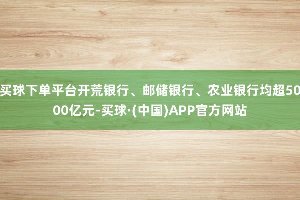 买球下单平台开荒银行、邮储银行、农业银行均超5000亿元-买球·(中国)APP官方网站