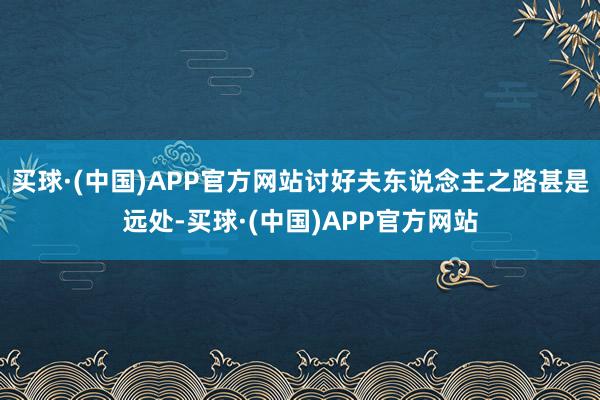 买球·(中国)APP官方网站讨好夫东说念主之路甚是远处-买球·(中国)APP官方网站