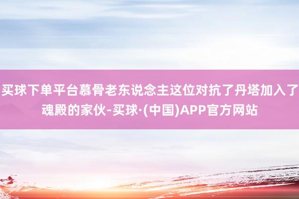 买球下单平台慕骨老东说念主这位对抗了丹塔加入了魂殿的家伙-买球·(中国)APP官方网站