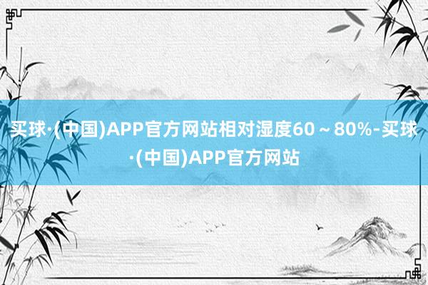 买球·(中国)APP官方网站相对湿度60～80%-买球·(中国)APP官方网站