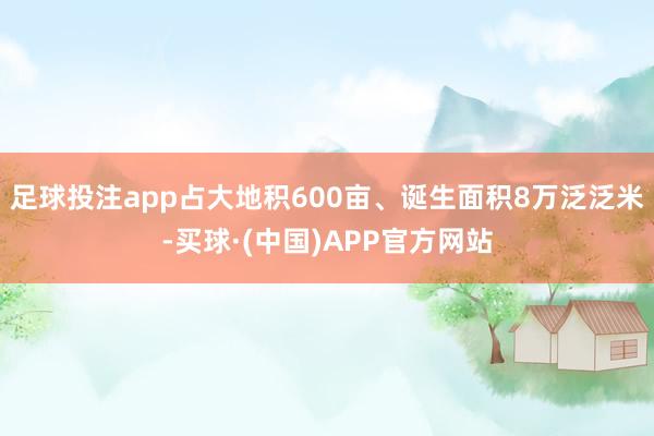足球投注app占大地积600亩、诞生面积8万泛泛米-买球·(中国)APP官方网站
