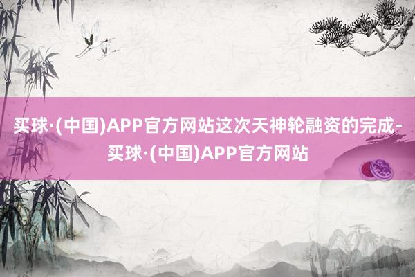 买球·(中国)APP官方网站这次天神轮融资的完成-买球·(中国)APP官方网站