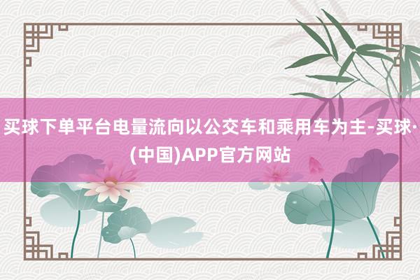 买球下单平台电量流向以公交车和乘用车为主-买球·(中国)APP官方网站