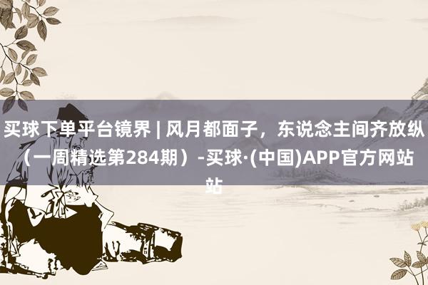 买球下单平台镜界 | 风月都面子，东说念主间齐放纵（一周精选第284期）-买球·(中国)APP官方网站