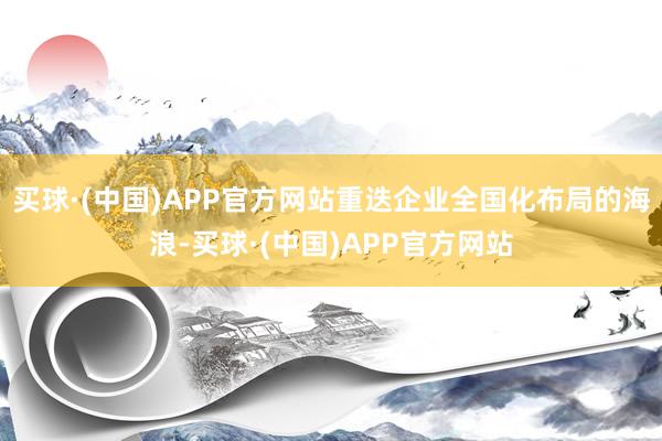买球·(中国)APP官方网站重迭企业全国化布局的海浪-买球·(中国)APP官方网站