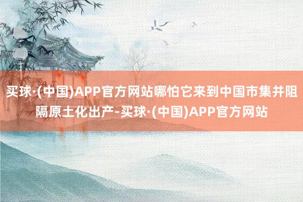 买球·(中国)APP官方网站哪怕它来到中国市集并阻隔原土化出产-买球·(中国)APP官方网站