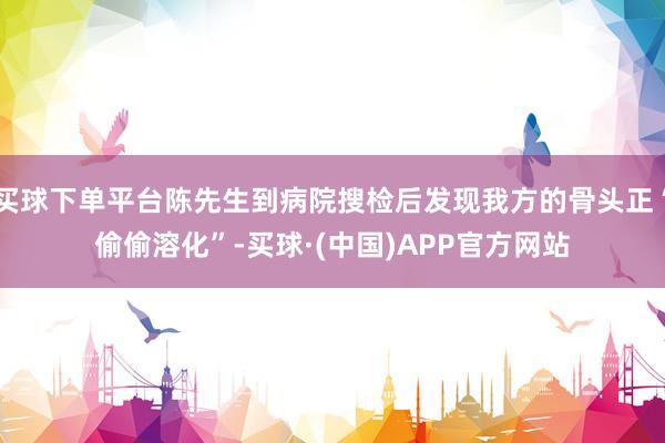 买球下单平台陈先生到病院搜检后发现我方的骨头正“偷偷溶化”-买球·(中国)APP官方网站