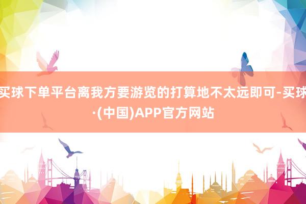 买球下单平台离我方要游览的打算地不太远即可-买球·(中国)APP官方网站
