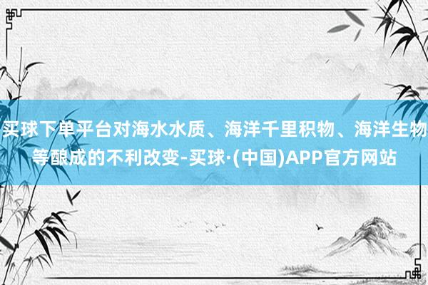 买球下单平台对海水水质、海洋千里积物、海洋生物等酿成的不利改变-买球·(中国)APP官方网站