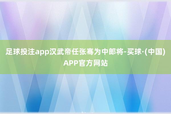 足球投注app汉武帝任张骞为中郎将-买球·(中国)APP官方网站