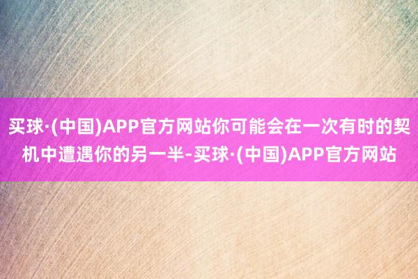 买球·(中国)APP官方网站你可能会在一次有时的契机中遭遇你的另一半-买球·(中国)APP官方网站