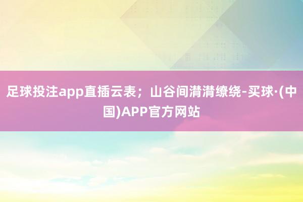 足球投注app直插云表；山谷间潸潸缭绕-买球·(中国)APP官方网站
