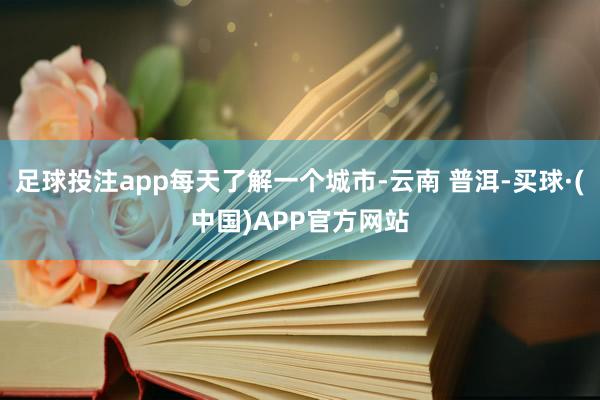 足球投注app每天了解一个城市-云南 普洱-买球·(中国)APP官方网站