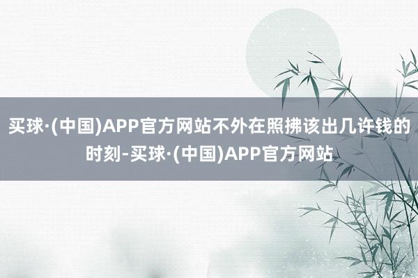 买球·(中国)APP官方网站不外在照拂该出几许钱的时刻-买球·(中国)APP官方网站