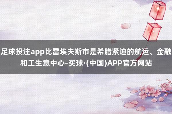 足球投注app比雷埃夫斯市是希腊紧迫的航运、金融和工生意中心-买球·(中国)APP官方网站