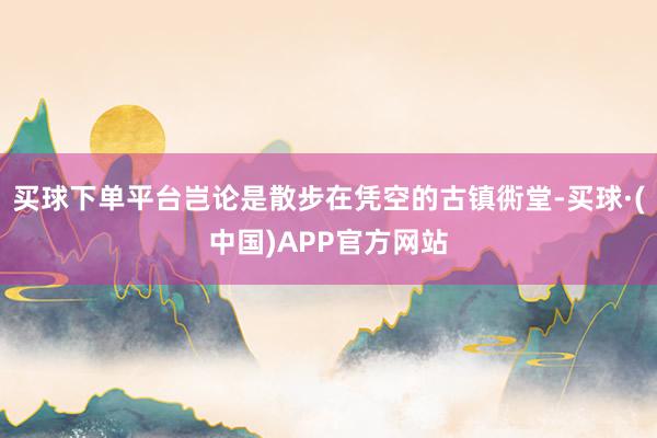 买球下单平台岂论是散步在凭空的古镇衖堂-买球·(中国)APP官方网站