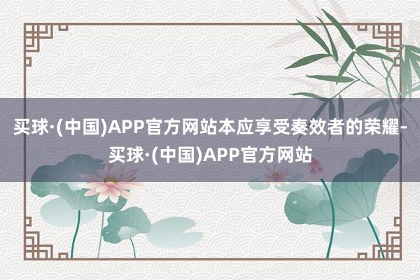买球·(中国)APP官方网站本应享受奏效者的荣耀-买球·(中国)APP官方网站
