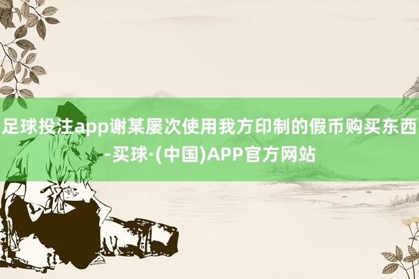 足球投注app谢某屡次使用我方印制的假币购买东西-买球·(中国)APP官方网站