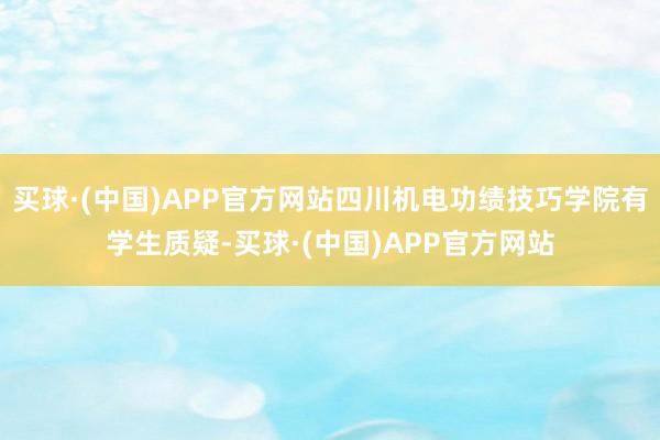 买球·(中国)APP官方网站四川机电功绩技巧学院有学生质疑-买球·(中国)APP官方网站