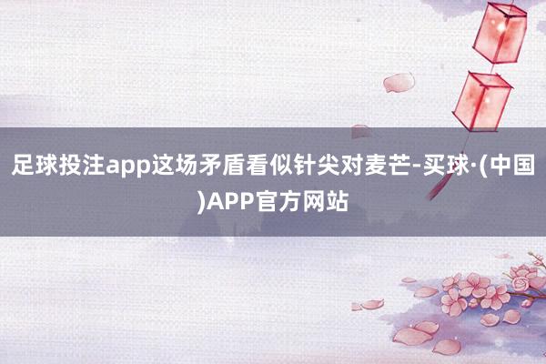 足球投注app这场矛盾看似针尖对麦芒-买球·(中国)APP官方网站