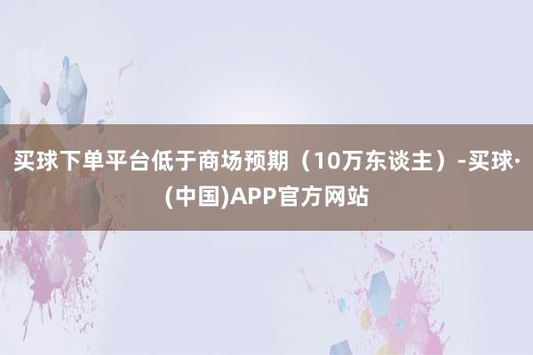 买球下单平台低于商场预期（10万东谈主）-买球·(中国)APP官方网站