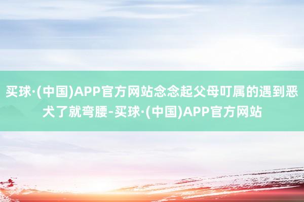 买球·(中国)APP官方网站念念起父母叮属的遇到恶犬了就弯腰-买球·(中国)APP官方网站