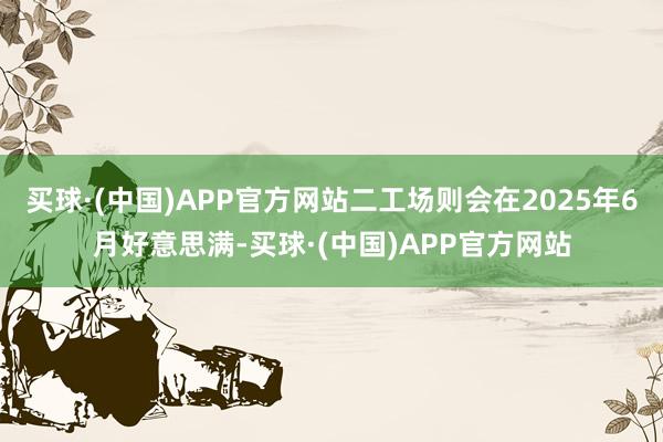 买球·(中国)APP官方网站二工场则会在2025年6月好意思满-买球·(中国)APP官方网站