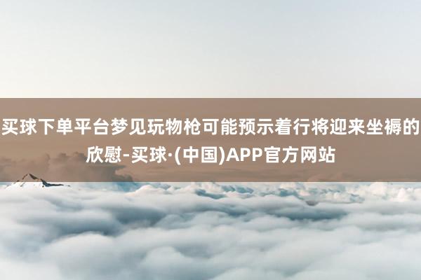 买球下单平台梦见玩物枪可能预示着行将迎来坐褥的欣慰-买球·(中国)APP官方网站