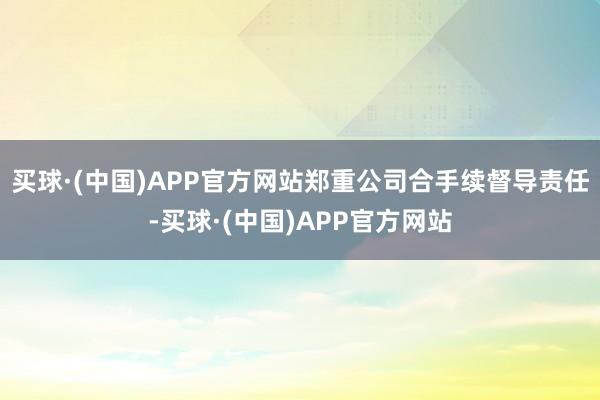买球·(中国)APP官方网站郑重公司合手续督导责任-买球·(中国)APP官方网站