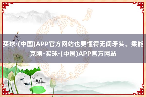 买球·(中国)APP官方网站也更懂得无间矛头、柔能克刚-买球·(中国)APP官方网站