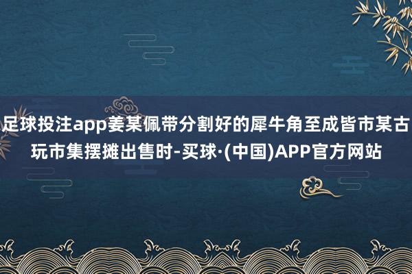 足球投注app姜某佩带分割好的犀牛角至成皆市某古玩市集摆摊出售时-买球·(中国)APP官方网站
