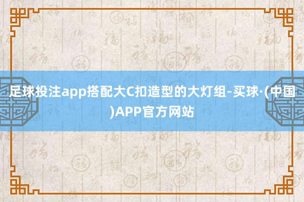 足球投注app搭配大C扣造型的大灯组-买球·(中国)APP官方网站