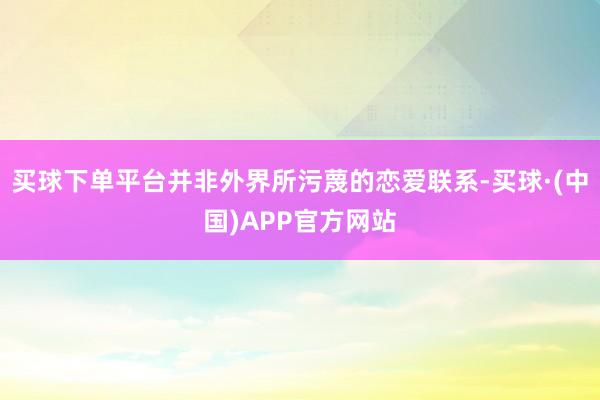 买球下单平台并非外界所污蔑的恋爱联系-买球·(中国)APP官方网站