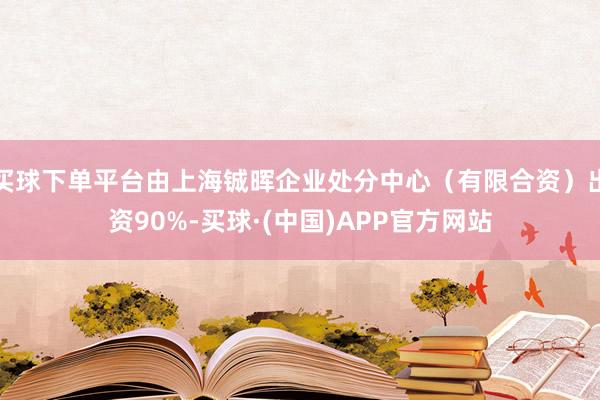 买球下单平台由上海铖晖企业处分中心（有限合资）出资90%-买球·(中国)APP官方网站
