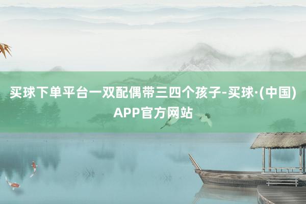 买球下单平台一双配偶带三四个孩子-买球·(中国)APP官方网站