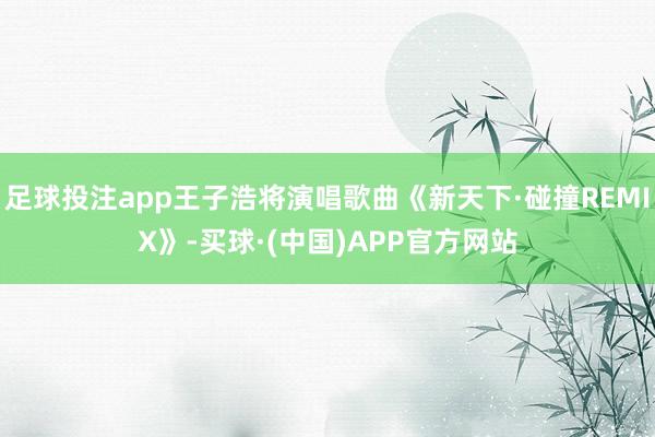 足球投注app王子浩将演唱歌曲《新天下·碰撞REMIX》-买球·(中国)APP官方网站