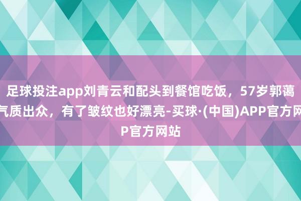 足球投注app刘青云和配头到餐馆吃饭，57岁郭蔼明气质出众，有了皱纹也好漂亮-买球·(中国)APP官方网站