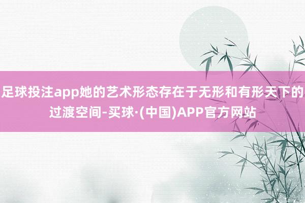 足球投注app她的艺术形态存在于无形和有形天下的过渡空间-买球·(中国)APP官方网站